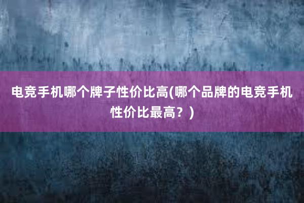 电竞手机哪个牌子性价比高(哪个品牌的电竞手机性价比最高？)