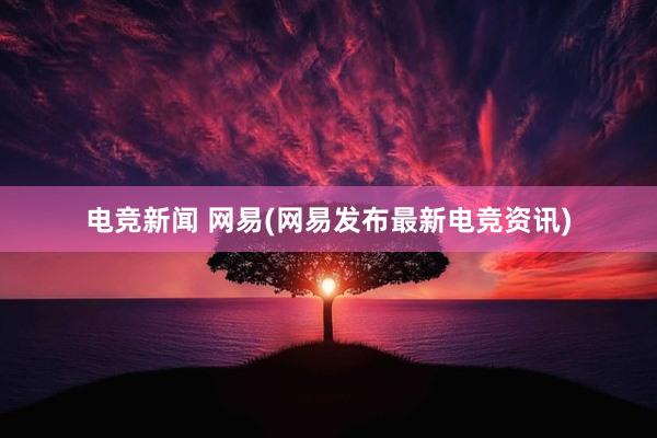 电竞新闻 网易(网易发布最新电竞资讯)