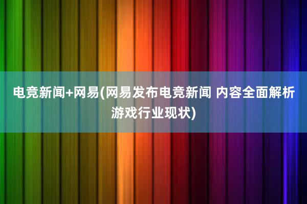 电竞新闻+网易(网易发布电竞新闻 内容全面解析游戏行业现状)