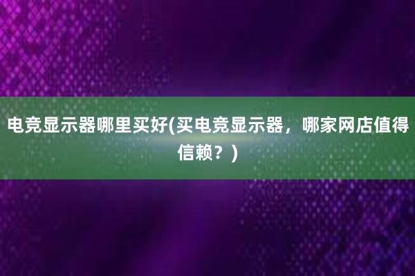 电竞显示器哪里买好(买电竞显示器，哪家网店值得信赖？)