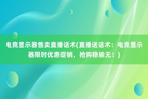 电竞显示器售卖直播话术(直播送话术：电竞显示器限时优惠促销，抢购稳输无！)