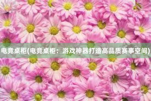 电竞桌柜(电竞桌柜：游戏神器打造高品质赛事空间)