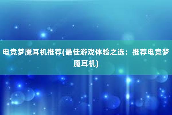 电竞梦魇耳机推荐(最佳游戏体验之选：推荐电竞梦魇耳机)