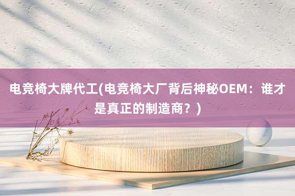 电竞椅大牌代工(电竞椅大厂背后神秘OEM：谁才是真正的制造商？)