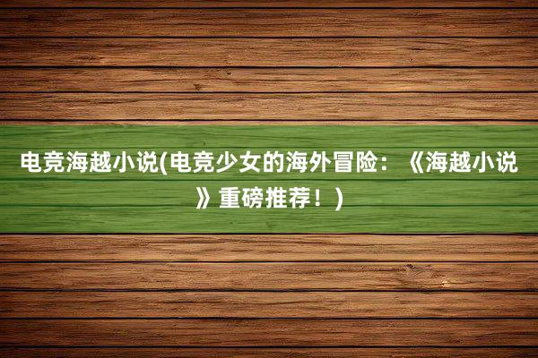 电竞海越小说(电竞少女的海外冒险：《海越小说》重磅推荐！)