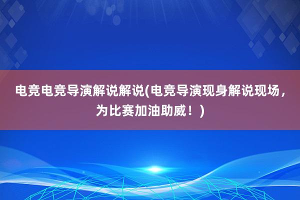 电竞电竞导演解说解说(电竞导演现身解说现场，为比赛加油助威！)