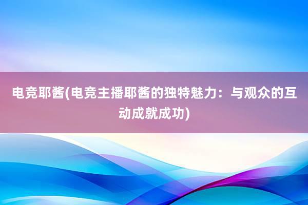 电竞耶酱(电竞主播耶酱的独特魅力：与观众的互动成就成功)