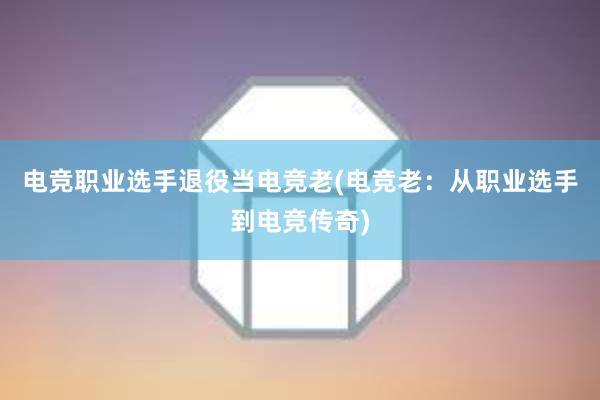 电竞职业选手退役当电竞老(电竞老：从职业选手到电竞传奇)