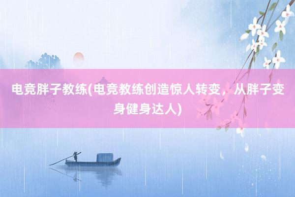 电竞胖子教练(电竞教练创造惊人转变，从胖子变身健身达人)