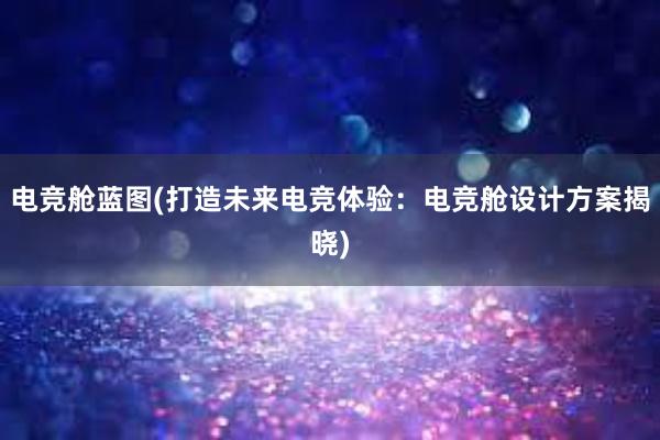 电竞舱蓝图(打造未来电竞体验：电竞舱设计方案揭晓)