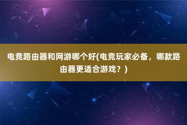 电竞路由器和网游哪个好(电竞玩家必备，哪款路由器更适合游戏？)