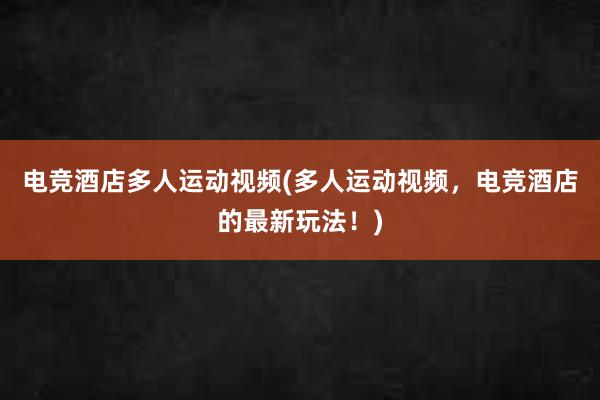 电竞酒店多人运动视频(多人运动视频，电竞酒店的最新玩法！)