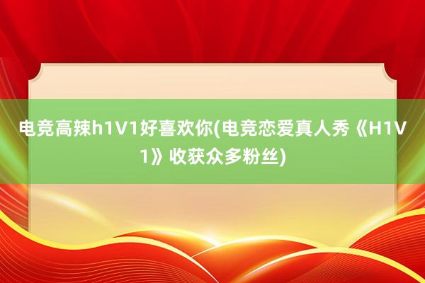 电竞高辣h1V1好喜欢你(电竞恋爱真人秀《H1V1》收获众多粉丝)