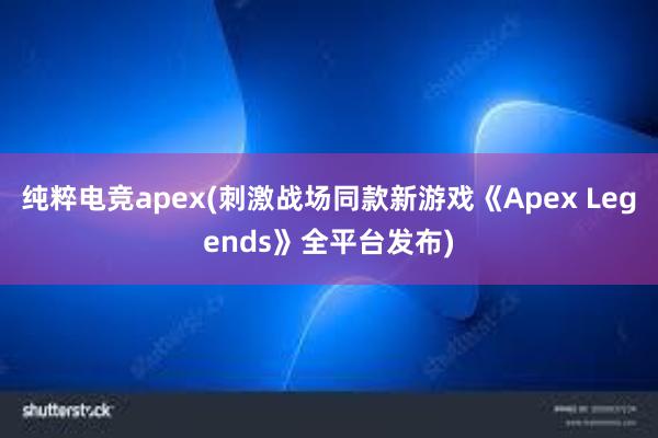 纯粹电竞apex(刺激战场同款新游戏《Apex Legends》全平台发布)