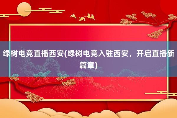 绿树电竞直播西安(绿树电竞入驻西安，开启直播新篇章)