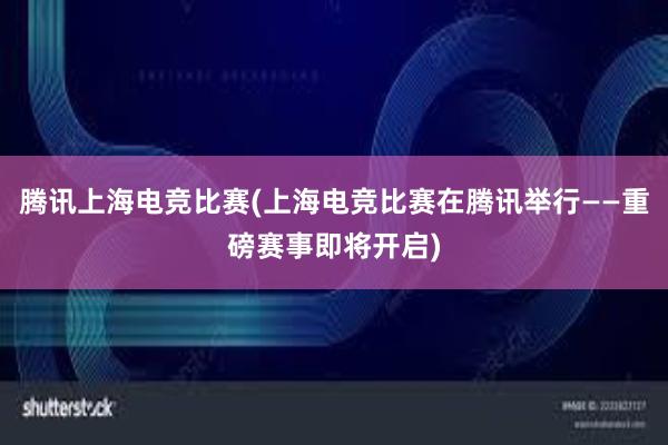 腾讯上海电竞比赛(上海电竞比赛在腾讯举行——重磅赛事即将开启)