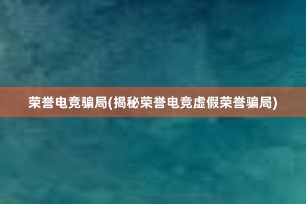 荣誉电竞骗局(揭秘荣誉电竞虚假荣誉骗局)