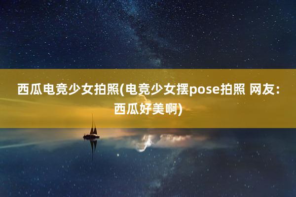 西瓜电竞少女拍照(电竞少女摆pose拍照 网友：西瓜好美啊)