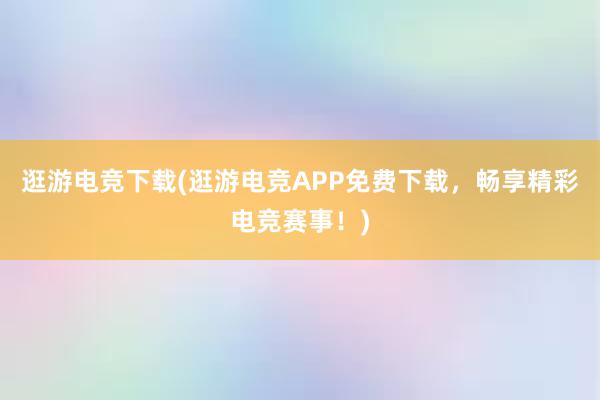 逛游电竞下载(逛游电竞APP免费下载，畅享精彩电竞赛事！)