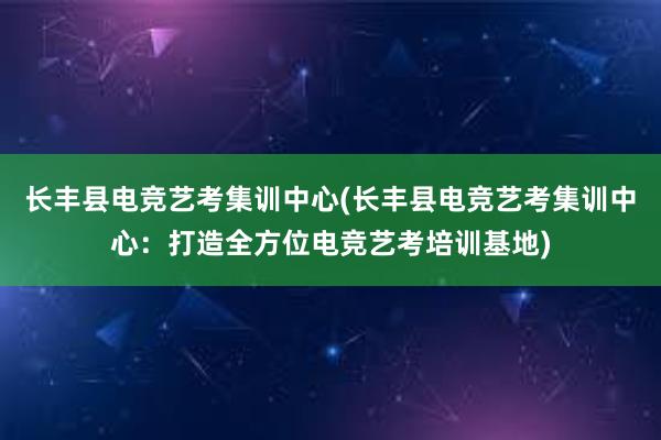 长丰县电竞艺考集训中心(长丰县电竞艺考集训中心：打造全方位电竞艺考培训基地)