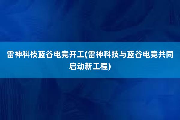 雷神科技蓝谷电竞开工(雷神科技与蓝谷电竞共同启动新工程)