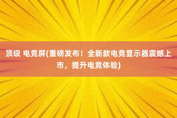 顶级 电竞屏(重磅发布！全新款电竞显示器震撼上市，提升电竞体验)