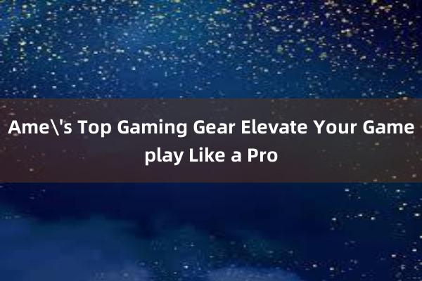 Ame's Top Gaming Gear Elevate Your Gameplay Like a Pro