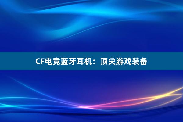 CF电竞蓝牙耳机：顶尖游戏装备