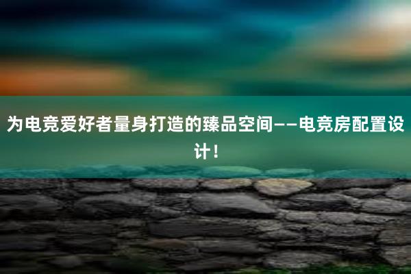 为电竞爱好者量身打造的臻品空间——电竞房配置设计！