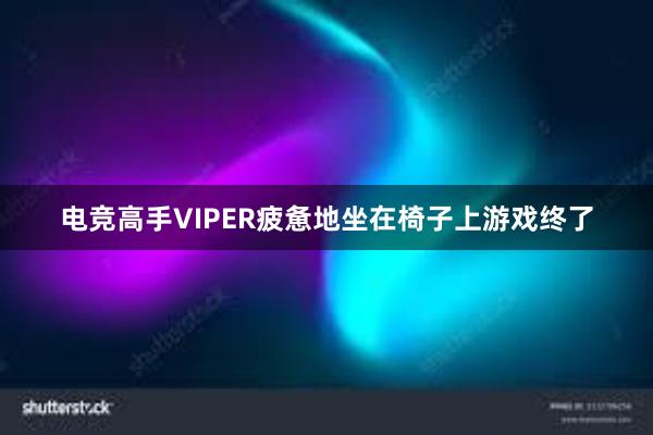 电竞高手VIPER疲惫地坐在椅子上游戏终了