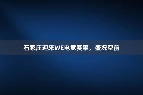 石家庄迎来WE电竞赛事，盛况空前