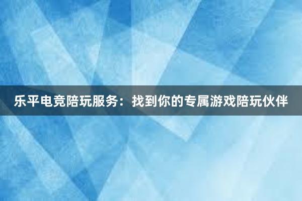 乐平电竞陪玩服务：找到你的专属游戏陪玩伙伴