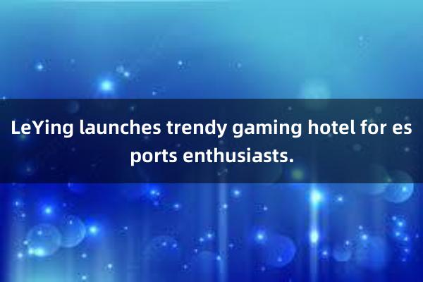 LeYing launches trendy gaming hotel for esports enthusiasts.