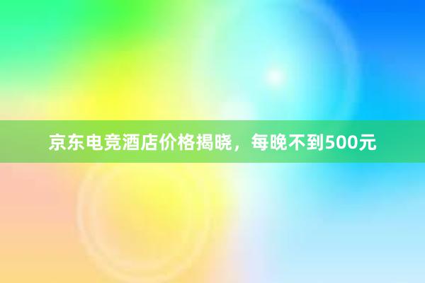 京东电竞酒店价格揭晓，每晚不到500元