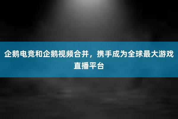 企鹅电竞和企鹅视频合并，携手成为全球最大游戏直播平台