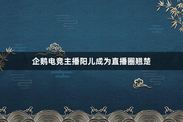 企鹅电竞主播阳儿成为直播圈翘楚