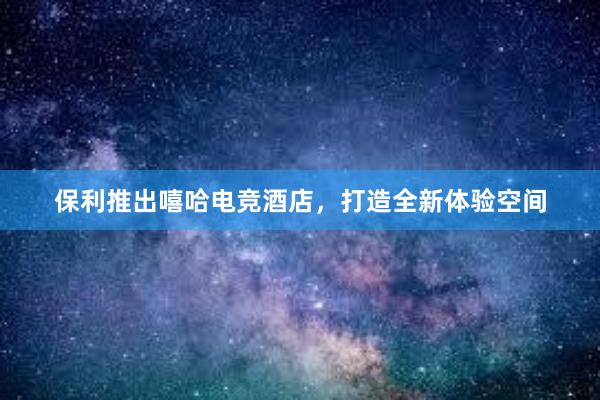 保利推出嘻哈电竞酒店，打造全新体验空间