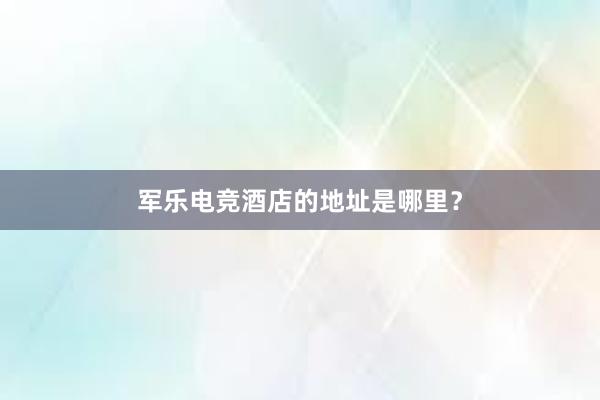 军乐电竞酒店的地址是哪里？