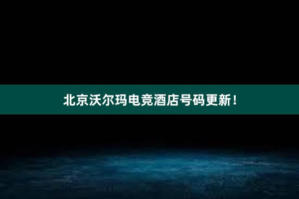 北京沃尔玛电竞酒店号码更新！