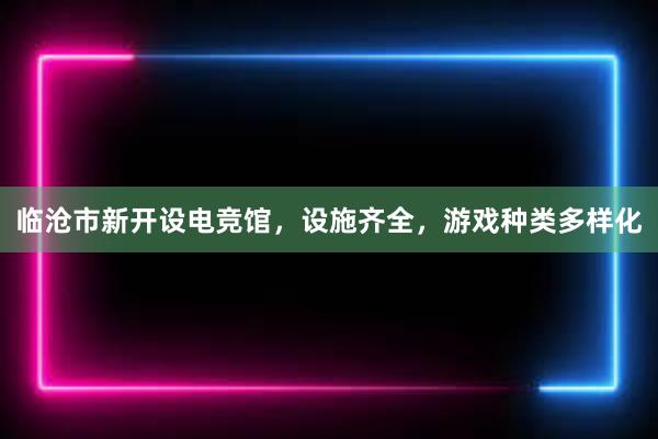 临沧市新开设电竞馆，设施齐全，游戏种类多样化