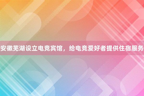 安徽芜湖设立电竞宾馆，给电竞爱好者提供住宿服务