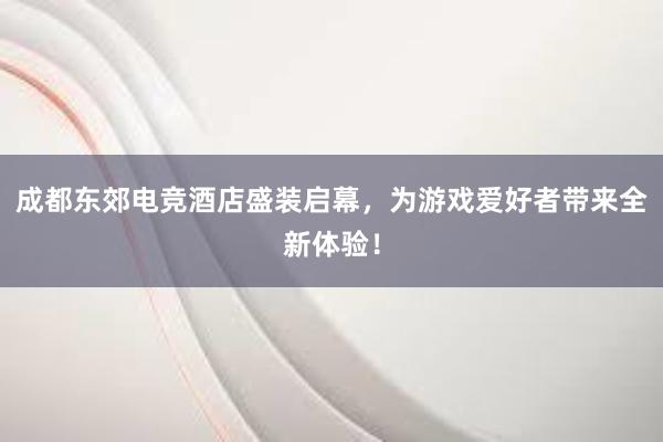 成都东郊电竞酒店盛装启幕，为游戏爱好者带来全新体验！