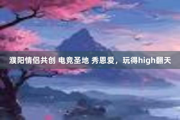 濮阳情侣共创 电竞圣地 秀恩爱，玩得high翻天