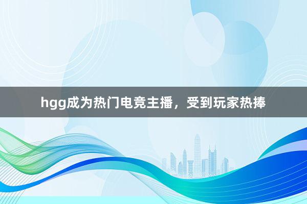 hgg成为热门电竞主播，受到玩家热捧