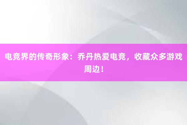 电竞界的传奇形象：乔丹热爱电竞，收藏众多游戏周边！