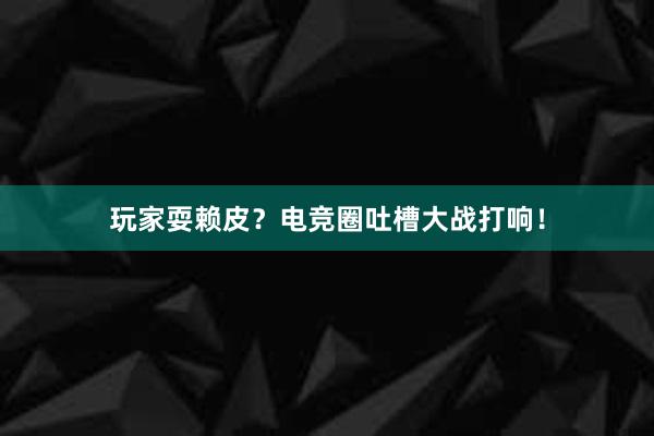 玩家耍赖皮？电竞圈吐槽大战打响！