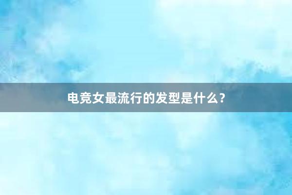 电竞女最流行的发型是什么？