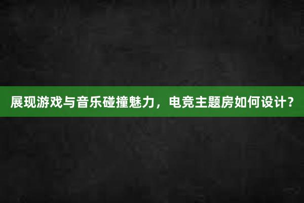 展现游戏与音乐碰撞魅力，电竞主题房如何设计？