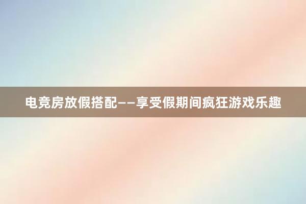 电竞房放假搭配——享受假期间疯狂游戏乐趣