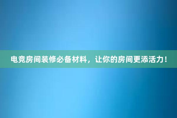 电竞房间装修必备材料，让你的房间更添活力！